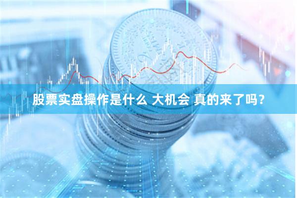 股票实盘操作是什么 大机会 真的来了吗？