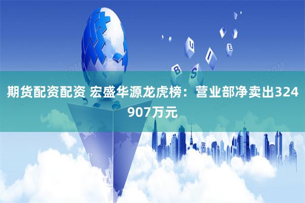 期货配资配资 宏盛华源龙虎榜：营业部净卖出324907万元