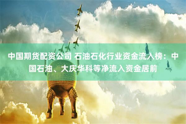 中国期货配资公司 石油石化行业资金流入榜：中国石油、大庆华科等净流入资金居前