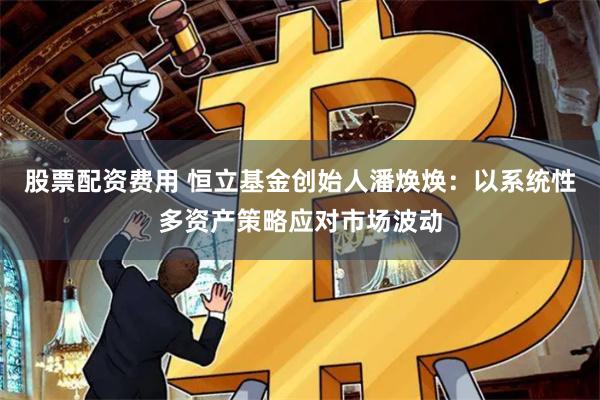 股票配资费用 恒立基金创始人潘焕焕：以系统性多资产策略应对市场波动