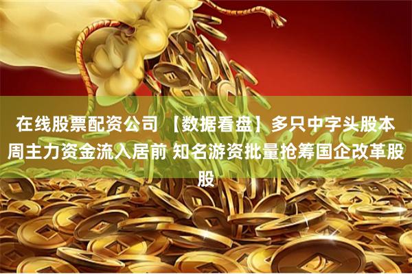 在线股票配资公司 【数据看盘】多只中字头股本周主力资金流入居前 知名游资批量抢筹国企改革股