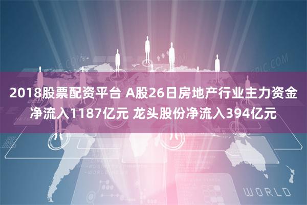 2018股票配资平台 A股26日房地产行业主力资金净流入1187亿元 龙头股份净流入394亿元