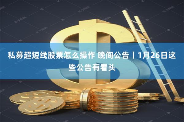 私募超短线股票怎么操作 晚间公告丨1月26日这些公告有看头