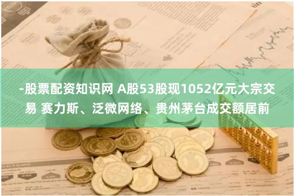 -股票配资知识网 A股53股现1052亿元大宗交易 赛力斯、泛微网络、贵州茅台成交额居前