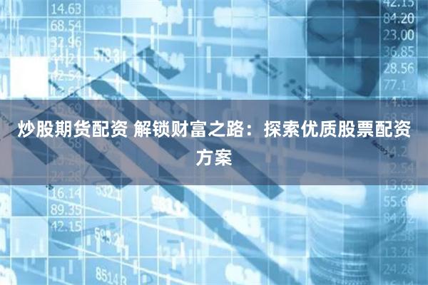炒股期货配资 解锁财富之路：探索优质股票配资方案