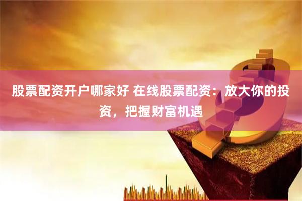 股票配资开户哪家好 在线股票配资：放大你的投资，把握财富机遇