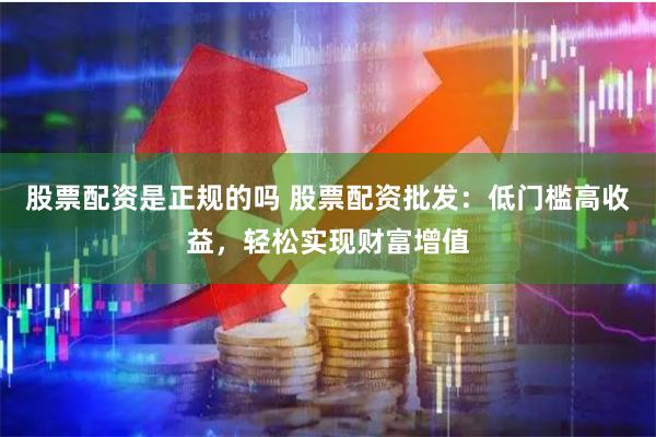 股票配资是正规的吗 股票配资批发：低门槛高收益，轻松实现财富增值