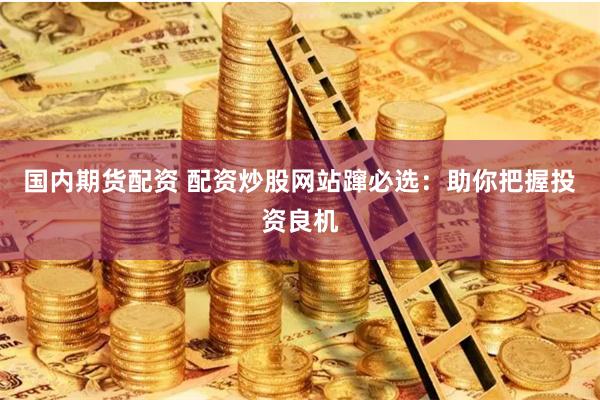 国内期货配资 配资炒股网站蹿必选：助你把握投资良机