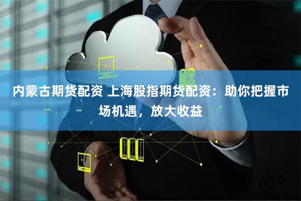 内蒙古期货配资 上海股指期货配资：助你把握市场机遇，放大收益