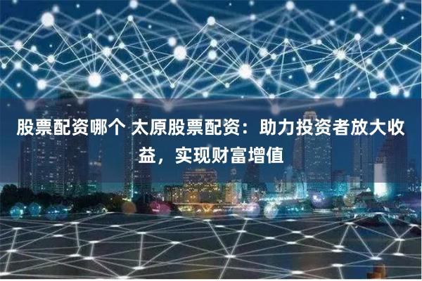 股票配资哪个 太原股票配资：助力投资者放大收益，实现财富增值