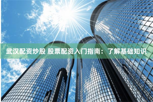 武汉配资炒股 股票配资入门指南：了解基础知识