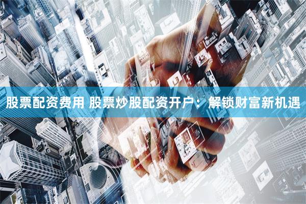 股票配资费用 股票炒股配资开户：解锁财富新机遇