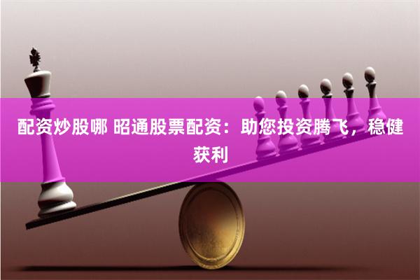 配资炒股哪 昭通股票配资：助您投资腾飞，稳健获利