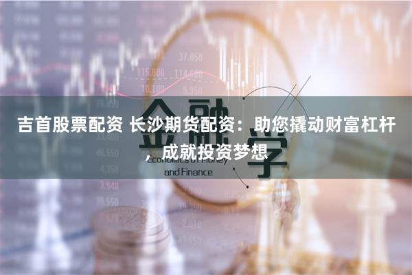 吉首股票配资 长沙期货配资：助您撬动财富杠杆，成就投资梦想