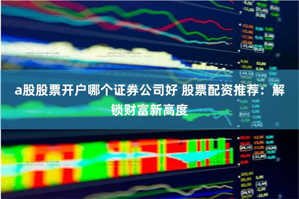 a股股票开户哪个证券公司好 股票配资推荐：解锁财富新高度