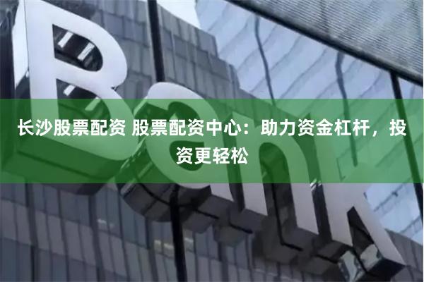 长沙股票配资 股票配资中心：助力资金杠杆，投资更轻松