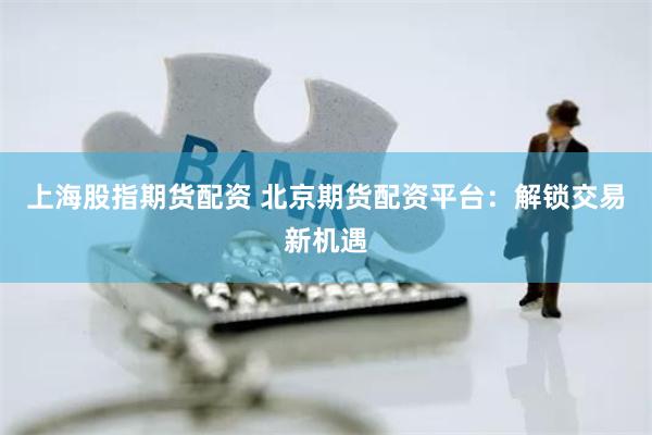 上海股指期货配资 北京期货配资平台：解锁交易新机遇